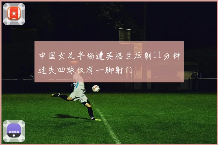 中国女足半场遭英格兰压制11分钟连失四球仅有一脚射门