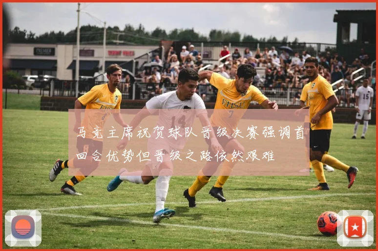 马竞主席祝贺球队晋级决赛强调首回合优势但晋级之路依然艰难