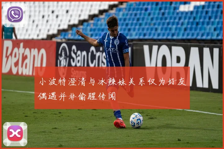 小波特澄清与冰辣妹关系仅为好友偶遇并非偷腥传闻