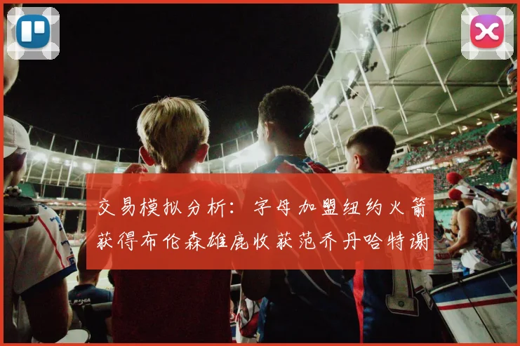 交易模拟分析：字母加盟纽约火箭获得布伦森雄鹿收获范乔丹哈特谢泼德等球员