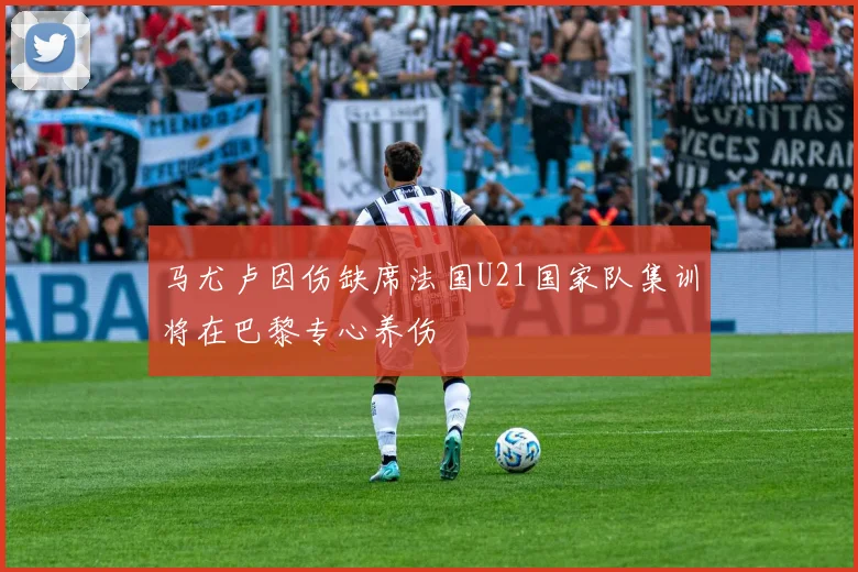 马尤卢因伤缺席法国U21国家队集训将在巴黎专心养伤