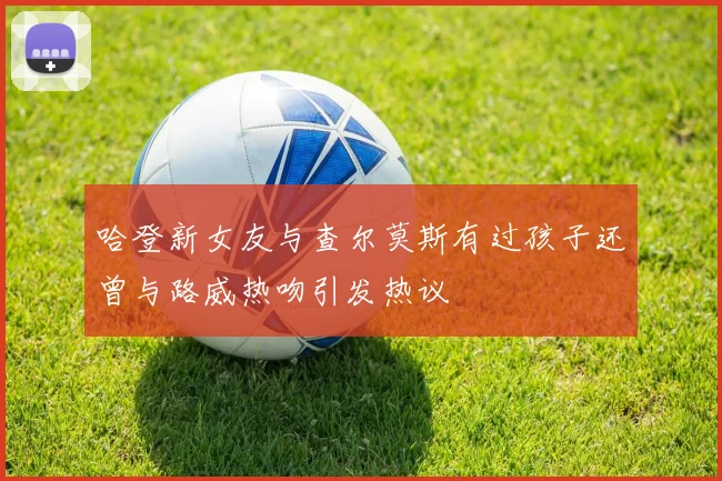 哈登新女友与查尔莫斯有过孩子还曾与路威热吻引发热议