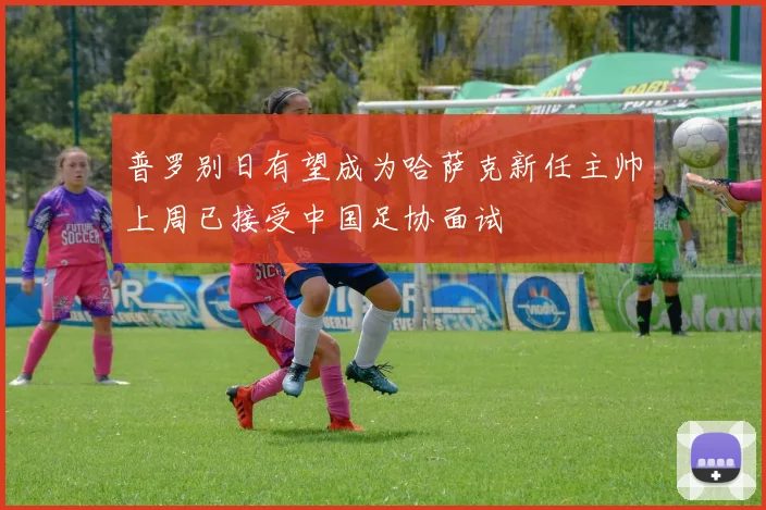 普罗别日有望成为哈萨克新任主帅上周已接受中国足协面试