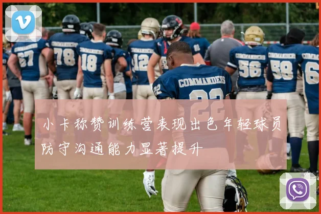 小卡称赞训练营表现出色年轻球员防守沟通能力显著提升
