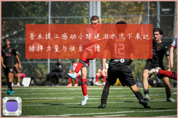 吾米提江感动小球迷泪水流下表达榜样力量与快乐心情