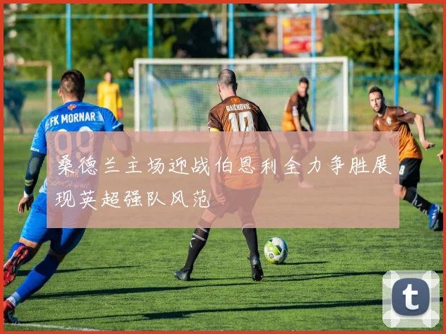 桑德兰主场迎战伯恩利全力争胜展现英超强队风范