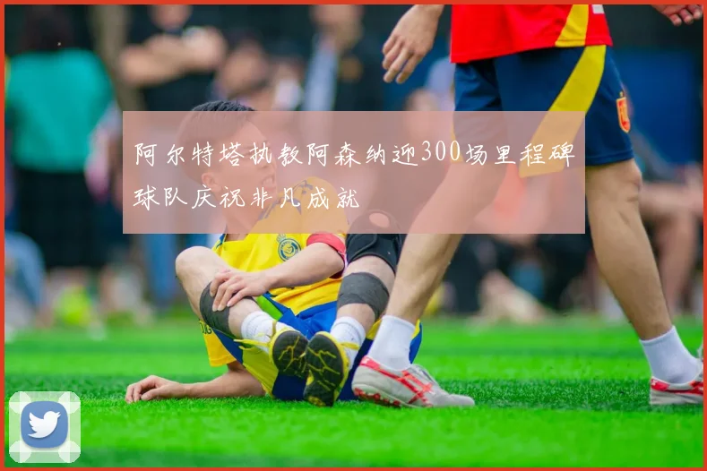 阿尔特塔执教阿森纳迎300场里程碑球队庆祝非凡成就