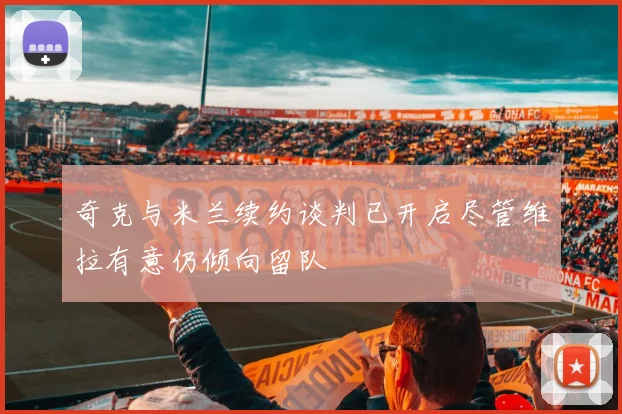 奇克与米兰续约谈判已开启尽管维拉有意仍倾向留队