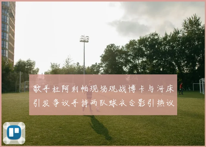 歌手杜阿利帕现场观战博卡与河床引发争议手持两队球衣合影引热议