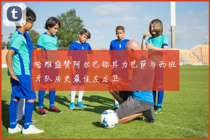哈维盛赞阿尔巴称其为巴萨与西班牙队历史最佳左后卫