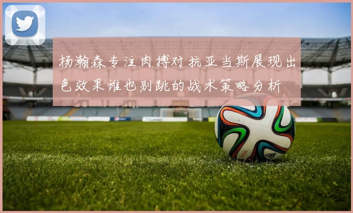 杨瀚森专注肉搏对抗亚当斯展现出色效果谁也别跳的战术策略分析