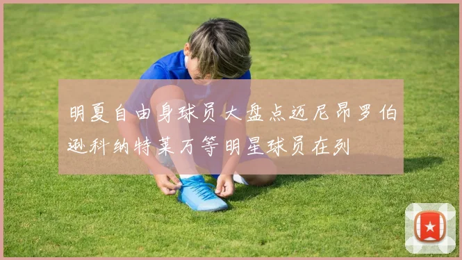 明夏自由身球员大盘点迈尼昂罗伯逊科纳特莱万等明星球员在列