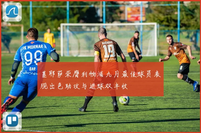 基耶萨荣膺利物浦九月最佳球员表现出色助攻与进球双丰收