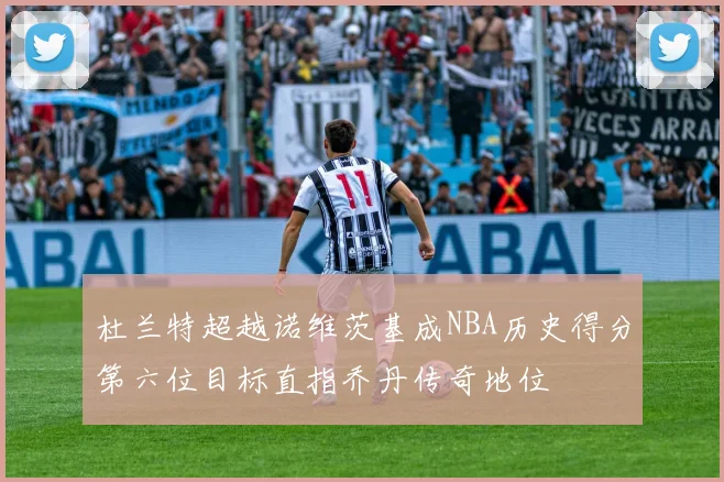 杜兰特超越诺维茨基成NBA历史得分第六位目标直指乔丹传奇地位