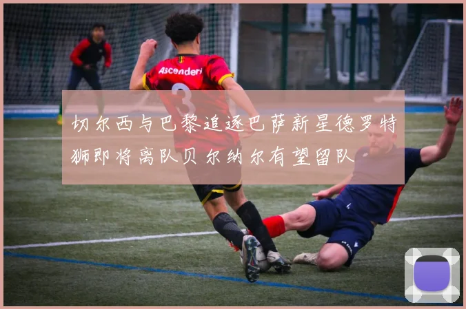 切尔西与巴黎追逐巴萨新星德罗特狮即将离队贝尔纳尔有望留队