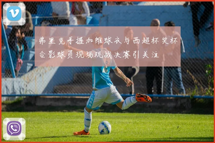 弗里克手握加维球衣与西超杯奖杯合影球员现场观战决赛引关注