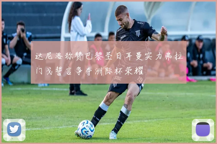 达尼洛称赞巴黎圣日耳曼实力弗拉门戈誓言争夺洲际杯荣耀