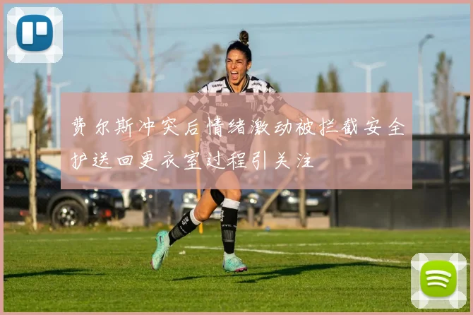 费尔斯冲突后情绪激动被拦截安全护送回更衣室过程引关注