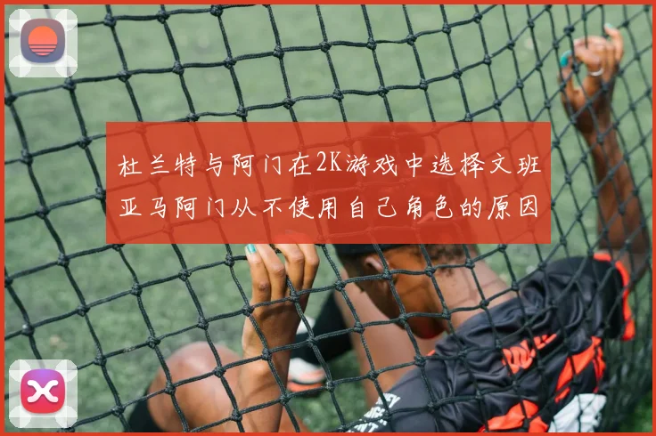 杜兰特与阿门在2K游戏中选择文班亚马阿门从不使用自己角色的原因揭秘