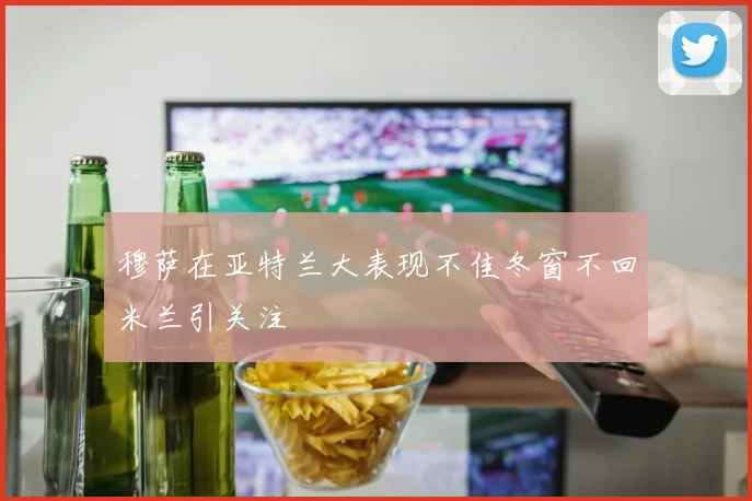 穆萨在亚特兰大表现不佳冬窗不回米兰引关注