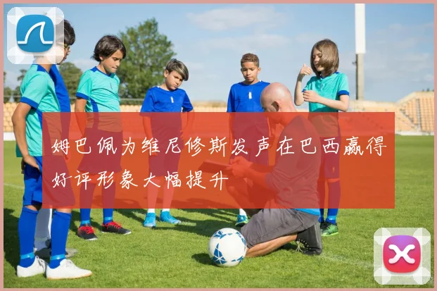 姆巴佩为维尼修斯发声在巴西赢得好评形象大幅提升