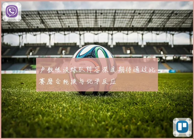 卢教练谈球队阵容深度期待通过比赛磨合轮换与化学反应