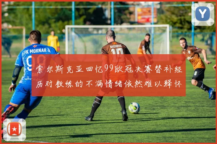 索尔斯克亚回忆99欧冠决赛替补经历对教练的不满情绪依然难以释怀