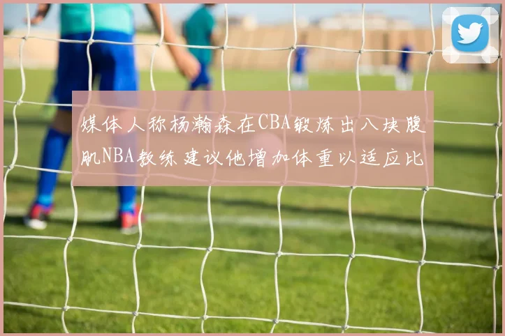 媒体人称杨瀚森在CBA锻炼出八块腹肌NBA教练建议他增加体重以适应比赛
