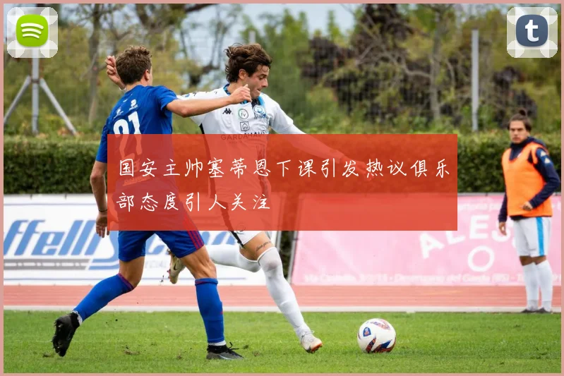 国安主帅塞蒂恩下课引发热议俱乐部态度引人关注