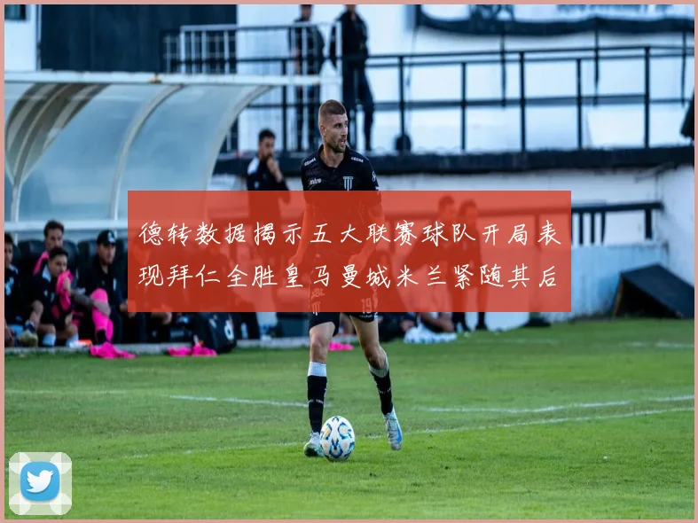 德转数据揭示五大联赛球队开局表现拜仁全胜皇马曼城米兰紧随其后