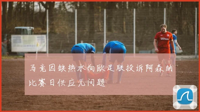 马竞因缺热水向欧足联投诉阿森纳比赛日供应无问题