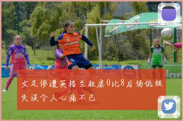 女足惨遭英格兰狂虐0比8后场低级失误令人心痛不已