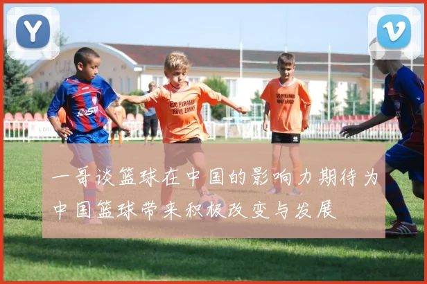 一哥谈篮球在中国的影响力期待为中国篮球带来积极改变与发展