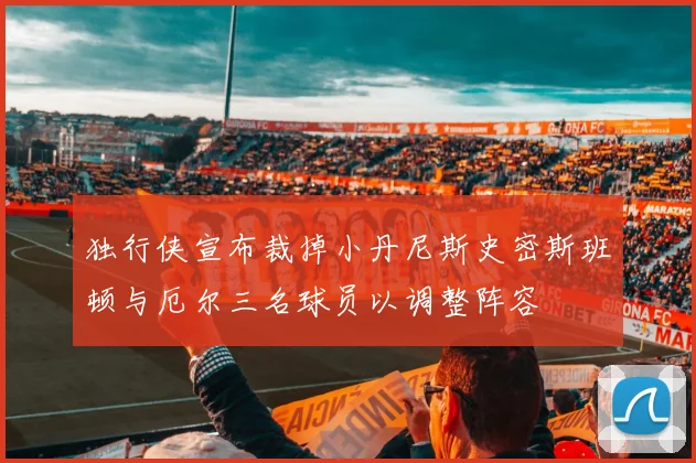 独行侠宣布裁掉小丹尼斯史密斯班顿与厄尔三名球员以调整阵容