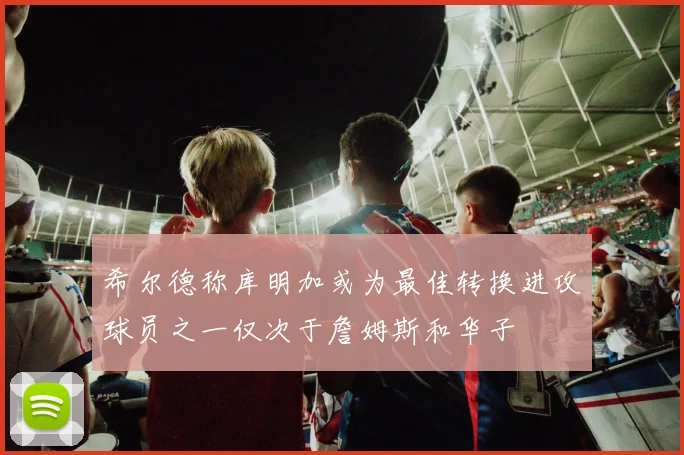 希尔德称库明加或为最佳转换进攻球员之一仅次于詹姆斯和华子