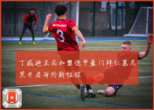 丁威迪正式加盟德甲豪门拜仁慕尼黑开启海外新征程