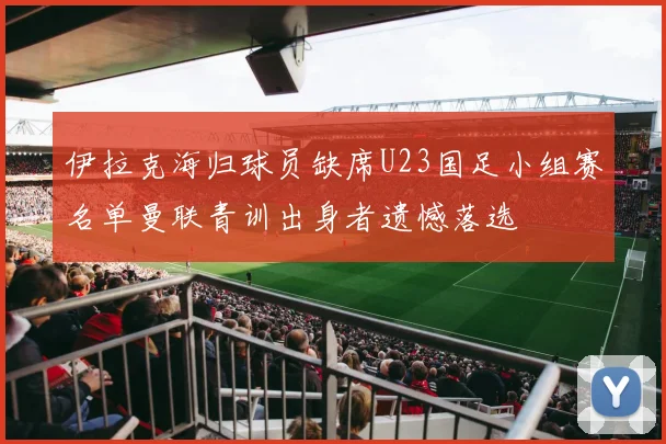 伊拉克海归球员缺席U23国足小组赛名单曼联青训出身者遗憾落选