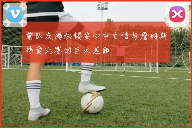 前队友揭秘锡安心中自信与詹姆斯热爱比赛的巨大差距