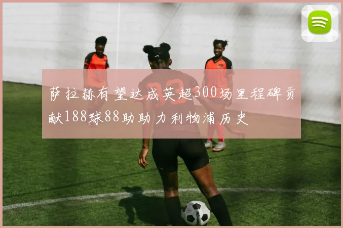 萨拉赫有望达成英超300场里程碑贡献188球88助助力利物浦历史