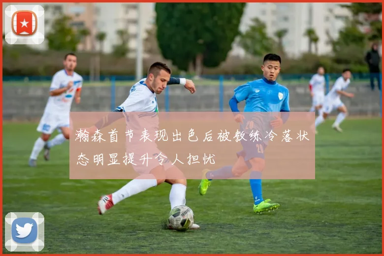 瀚森首节表现出色后被教练冷落状态明显提升令人担忧