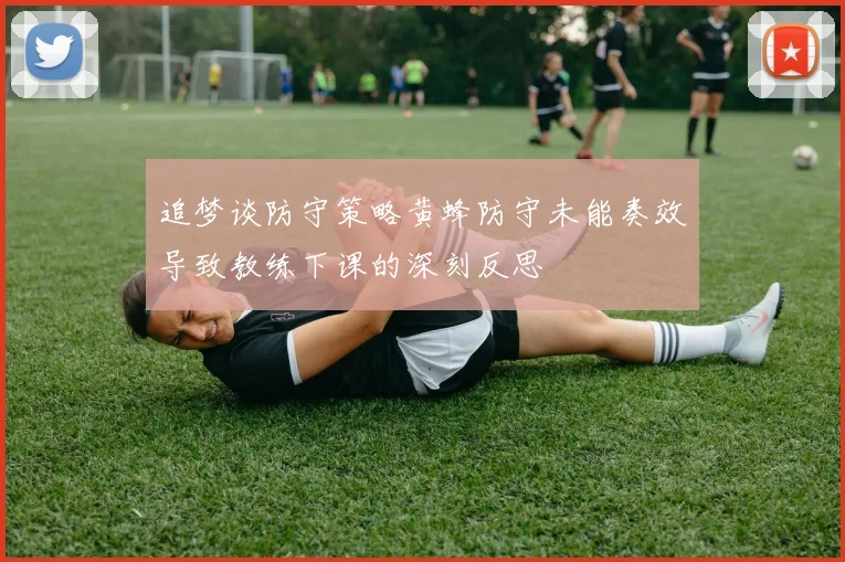 追梦谈防守策略黄蜂防守未能奏效导致教练下课的深刻反思
