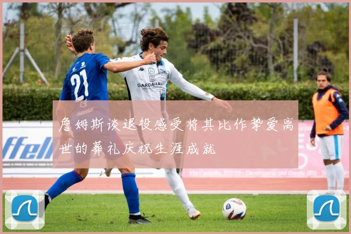 詹姆斯谈退役感受将其比作挚爱离世的葬礼庆祝生涯成就