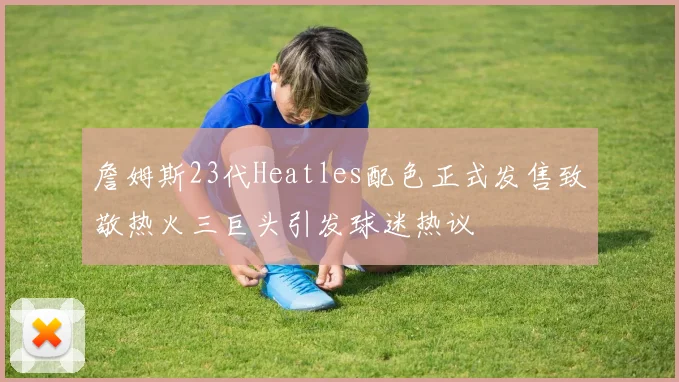 詹姆斯23代Heatles配色正式发售致敬热火三巨头引发球迷热议