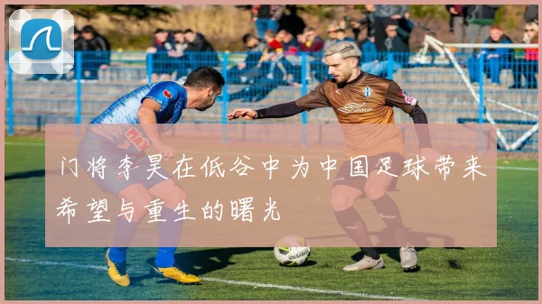 门将李昊在低谷中为中国足球带来希望与重生的曙光